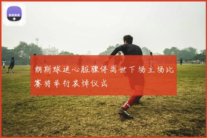 朗斯球迷心脏骤停离世下场主场比赛将举行哀悼仪式