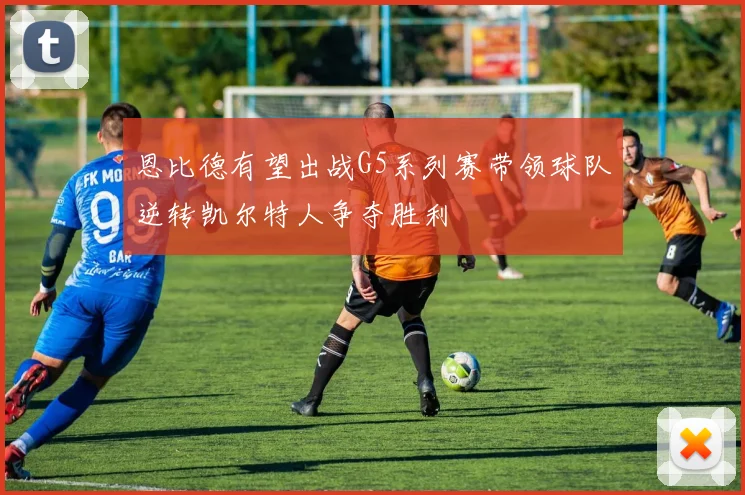 恩比德有望出战G5系列赛带领球队逆转凯尔特人争夺胜利