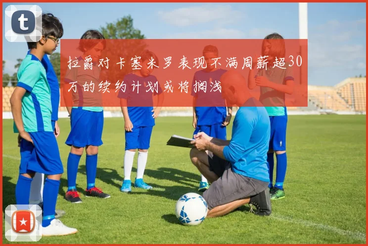 拉爵对卡塞米罗表现不满周薪超30万的续约计划或将搁浅