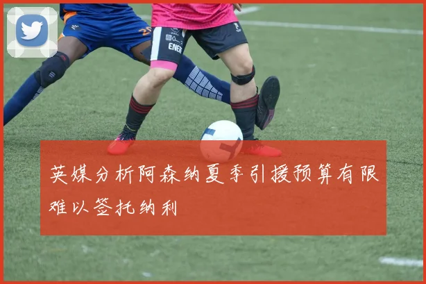 英媒分析阿森纳夏季引援预算有限难以签托纳利