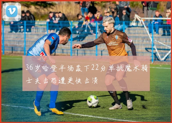 36岁哈登半场轰下22分单挑魔术骑士夹击恐遭更快击溃