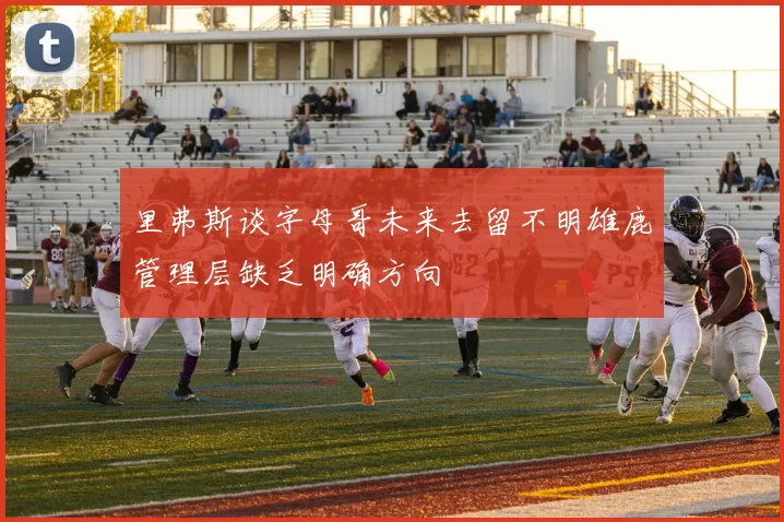 里弗斯谈字母哥未来去留不明雄鹿管理层缺乏明确方向