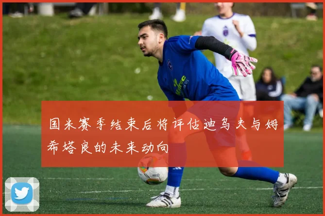 国米赛季结束后将评估迪乌夫与姆希塔良的未来动向