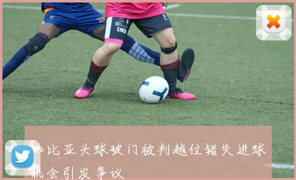加比亚头球破门被判越位错失进球机会引发争议