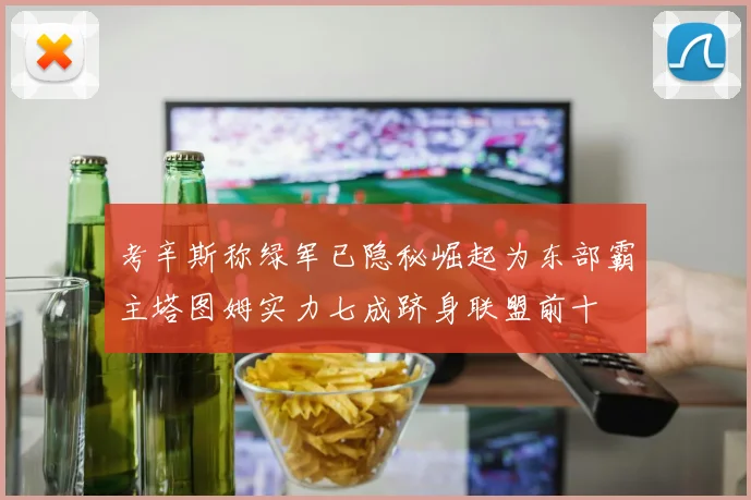 考辛斯称绿军已隐秘崛起为东部霸主塔图姆实力七成跻身联盟前十