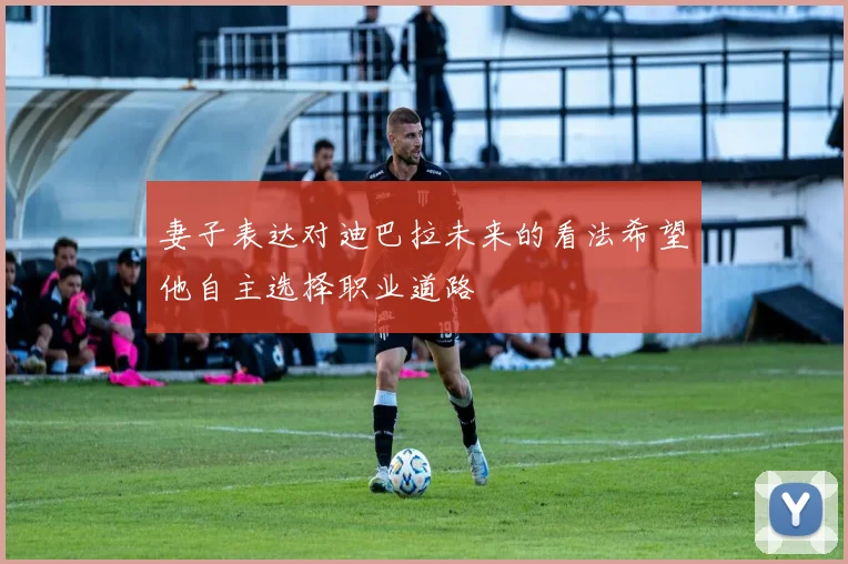 妻子表达对迪巴拉未来的看法希望他自主选择职业道路