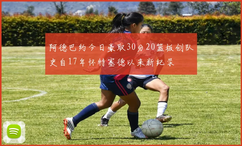 阿德巴约今日豪取30分20篮板创队史自17年怀特塞德以来新纪录